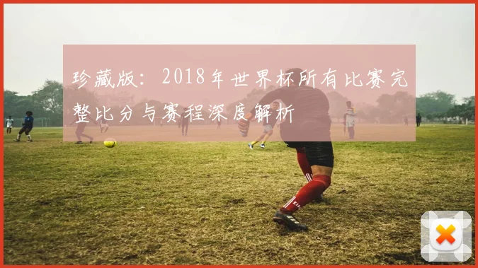 珍藏版：2018年世界杯所有比赛完整比分与赛程深度解析