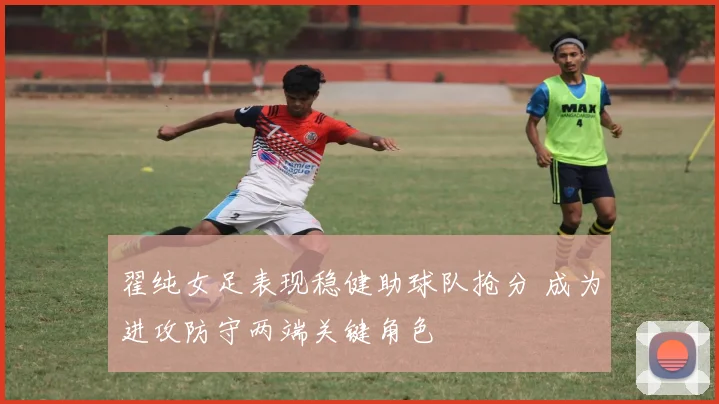 翟纯女足表现稳健助球队抢分 成为进攻防守两端关键角色