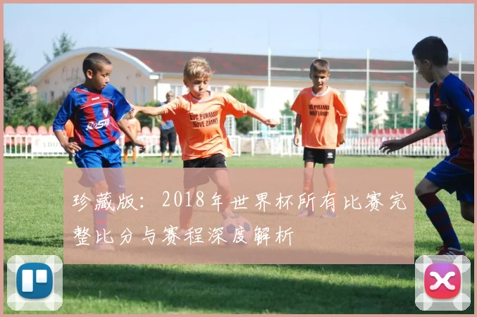 珍藏版：2018年世界杯所有比赛完整比分与赛程深度解析