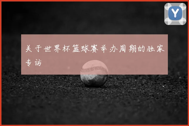 关于世界杯篮球赛举办周期的独家专访