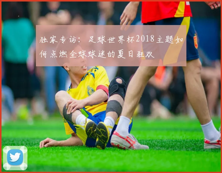 独家专访:足球世界杯2018主题如何点燃全球球迷的夏日狂欢