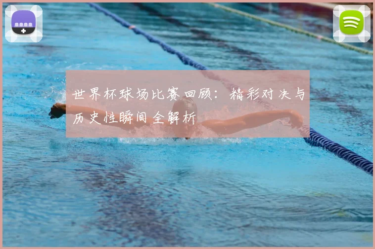 世界杯球场比赛回顾：精彩对决与历史性瞬间全解析