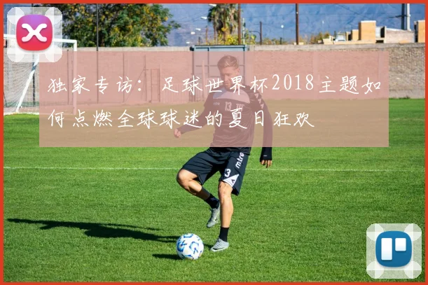 独家专访:足球世界杯2018主题如何点燃全球球迷的夏日狂欢