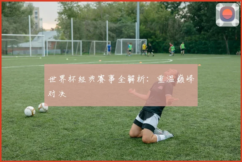世界杯经典赛事全解析：重温巅峰对决