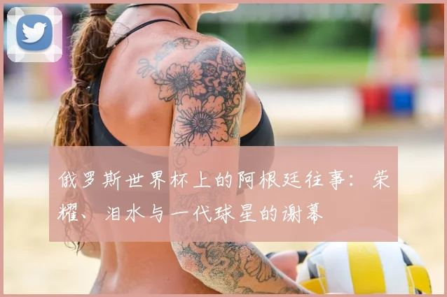 俄罗斯世界杯上的阿根廷往事：荣耀、泪水与一代球星的谢幕