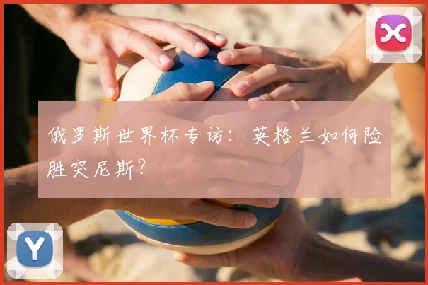 俄罗斯世界杯专访：英格兰如何险胜突尼斯？