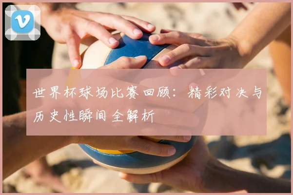 世界杯球场比赛回顾：精彩对决与历史性瞬间全解析