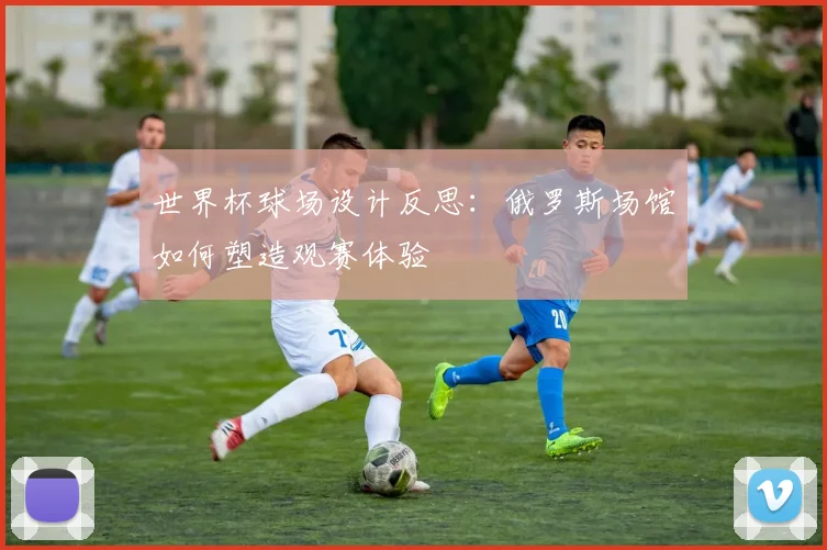 世界杯球场设计反思：俄罗斯场馆如何塑造观赛体验