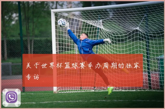 关于世界杯篮球赛举办周期的独家专访